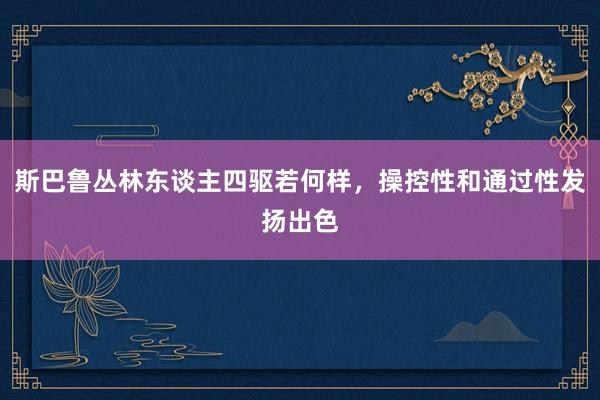 斯巴鲁丛林东谈主四驱若何样，操控性和通过性发扬出色