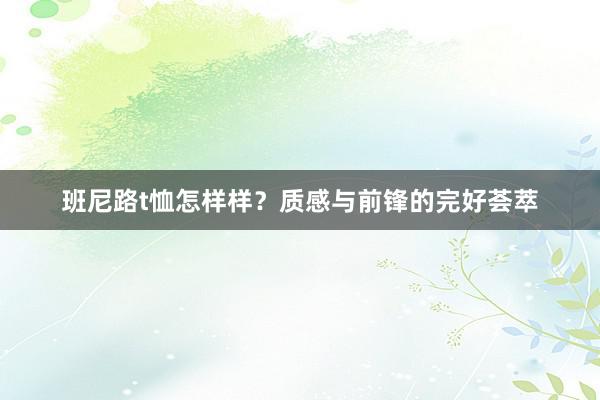 班尼路t恤怎样样？质感与前锋的完好荟萃