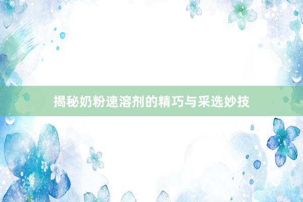 揭秘奶粉速溶剂的精巧与采选妙技