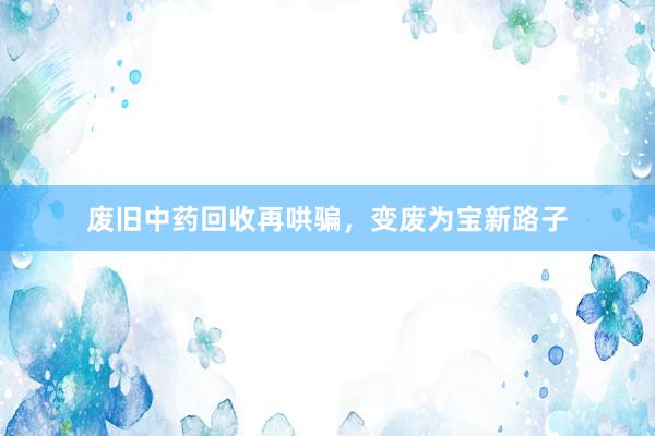 废旧中药回收再哄骗，变废为宝新路子