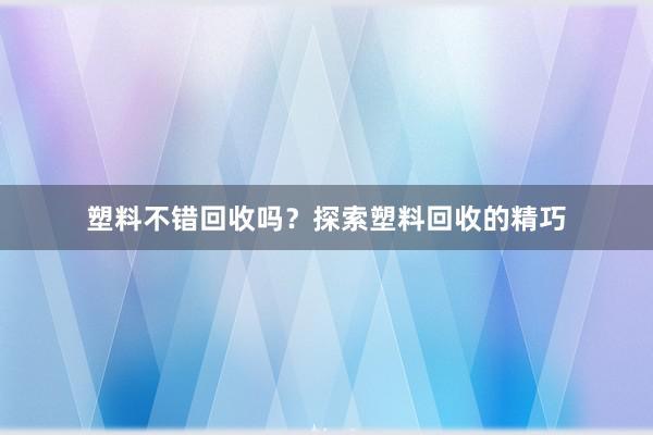塑料不错回收吗？探索塑料回收的精巧