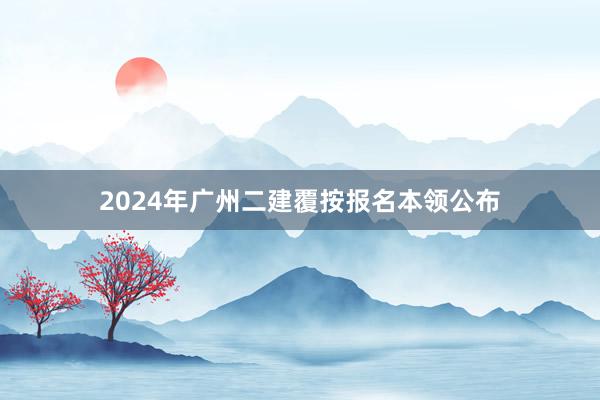 2024年广州二建覆按报名本领公布