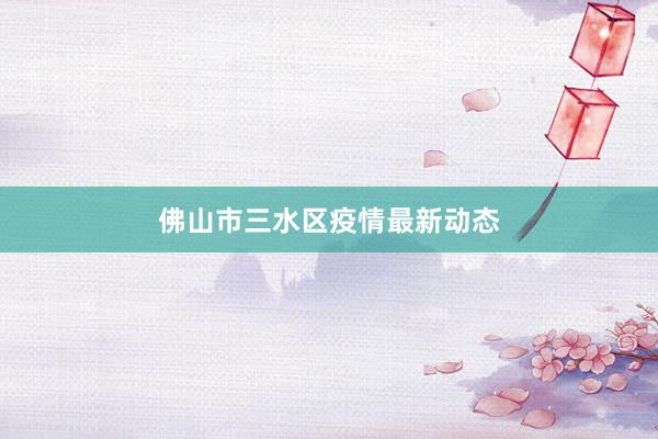 佛山市三水区疫情最新动态