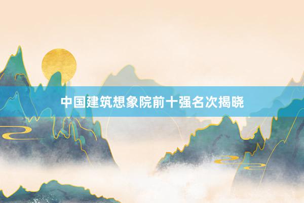 中国建筑想象院前十强名次揭晓