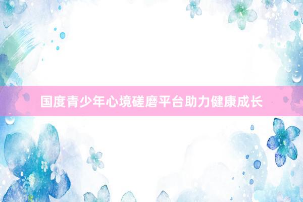 国度青少年心境磋磨平台助力健康成长